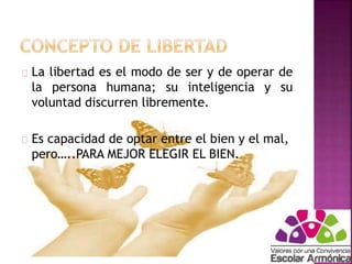 La libertad es el modo de ser y de operar de 
la persona humana; su inteligencia y su 
voluntad discurren libremente. 
Es capacidad de optar entre el bien y el mal, 
pero…..PARA MEJOR ELEGIR EL BIEN. 
 