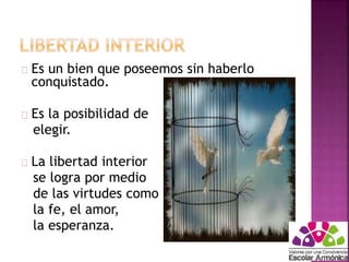 Es un bien que poseemos sin haberlo 
conquistado. 
Es la posibilidad de 
elegir. 
La libertad interior 
se logra por medio 
de las virtudes como 
la fe, el amor, 
la esperanza. 
 
