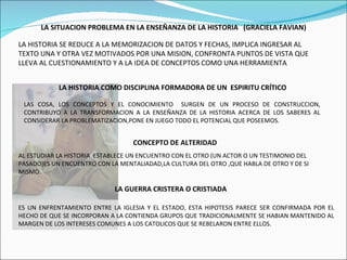 LA SITUACION PROBLEMA EN LA ENSEÑANZA DE LA HISTORIA  (GRACIELA FAVIAN) LA HISTORIA SE REDUCE A LA MEMORIZACION DE DATOS Y FECHAS, IMPLICA INGRESAR AL TEXTO UNA Y OTRA VEZ MOTIVADOS POR UNA MISION, CONFRONTA PUNTOS DE VISTA QUE LLEVA AL CUESTIONAMIENTO Y A LA IDEA DE CONCEPTOS COMO UNA HERRAMIENTA . LA HISTORIA COMO DISCIPLINA FORMADORA DE UN  ESPIRITU CRÍTICO  LAS COSA, LOS CONCEPTOS Y EL CONOCIMIENTO  SURGEN DE UN PROCESO DE CONSTRUCCION, CONTRIBUYO A LA TRANSFORMACION A LA ENSEÑANZA DE LA HISTORIA ACERCA DE LOS SABERES AL CONSIDERAR LA PROBLEMATIZACION,PONE EN JUEGO TODO EL POTENCIAL QUE POSEEMOS. CONCEPTO DE ALTERIDAD AL ESTUDIAR LA HISTORIA  ESTABLECE UN ENCUENTRO CON EL OTRO (UN ACTOR O UN TESTIMONIO DEL PASADO)ES UN ENCUENTRO CON LA MENTALIADAD,LA CULTURA DEL OTRO ,QUE HABLA DE OTRO Y DE SI MISMO. LA GUERRA CRISTERA O CRISTIADA ES UN ENFRENTAMIENTO ENTRE LA IGLESIA Y EL ESTADO, ESTA HIPOTESIS PARECE SER CONFIRMADA POR EL HECHO DE QUE SE INCORPORAN A LA CONTIENDA GRUPOS QUE TRADICIONALMENTE SE HABIAN MANTENIDO AL MARGEN DE LOS INTERESES COMUNES A LOS CATOLICOS QUE SE REBELARON ENTRE ELLOS. 