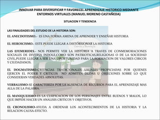 INNOVAR PARA DIVERSIFICAR Y FAVORECEL APRENDIZAJE HISTORICO MEDIANTE ENTORNOS VIRTUALES (MANUEL MORENO CASTAÑEDA) SITUACION Y TENDENCIA LAS FINALIDADES DEL ESTUDIO DE LA HISTORIA SON: EL ANECDOTISMO.-  ES UNA FORMA AMENA DE APRENDER Y ENSEÑAR HISTORIA EL HEROICISMO.-  ESTE PUEDE LLEGAR A DISTORSIONAR LA HISTORIA LAS EFEMERIDES .- NOS PERMITE VER LA HISTORIA A TRAVES DE CONMEMORACIONES SOCIALES DE DIVERSA INDOLE,COMO SON PATRIOTICAS,RELIGIOSAS O DE LA SOCIEDAD CIVIL,PUEDE LLEGAR A SER UNA OPORTUNIDAD PARA LA FORMACION DE VALORES CIBICOS Y CIUDADANOS. EL DOGMATISMO -CREENCIAS TRADICIONALES USUALES PROPICIADAS POR QUIENES EJERCEN EL PODER Y CRITICOS  NO ADMITEN DUDAS U OBJECIONES SOBRE LO QUE CONSIDERAN VERDADES ABSOLUTAS. VERBALISMO -SE CARACTERIZA POR LA AUSENCIA DE RECURSOS PARA EL APRENDIZAJE MAS ALLA DE LA PALABRA. EL MANIQUEISMO -ES LA CLSIFICACION DE LOS PERSONAJES ENTRE BUENOS Y MALOS, LO QUE IMPIDE HACER UN ANALISIS CRITICOS Y OBJETIVOS. EL CRONOLISMO -AYUDA A ORDENAR LOS ACONTECIMIENTOS DE LA HISTORIA Y LA RELACION CAUSA-EFECTO. 