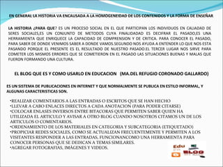 EN GENERAL LA HISTORIA VA ENCAUSADA A LA HOMOGENEIDAD DE LOS CONTENIDOS Y LA FORMA DE ENSEÑAR . LA HISTORIA ¿PARA QUE ? ES UN PROCESO SOCIAL EN EL QUE PARTICIPAN LOS INDIVIDUOS EN CALIADAD DE SERES SOCIALES,ES UN CONJUNTO DE METODOS CUYA FINALIDADAD ES DECIFRAR EL PASADO,ES UNA HERRAMIENTA QUE ENRIQUECE LA CAPACIDAD DE COMPRENSION Y DE CRITICA. PARA CONOCER EL PASADO, PARA SABER DE DONDE VENIMOS SABER A DONDE VAMOS.SEGUNDO NOS AYUDA A ENTENDER LO QUE NOS ESTA PASANDO PORQUE EL PRESENTE ES EL RESULTADO DE NUESTRO PASADO.EL TERCER LUGAR NOS SIRVE PARA COMETER LOS MISMOS ERRORES QUE SE COMETIERON EN EL PASADO LAS SITUACIONES BUENAS Y MALAS QUE FUERON FORMANDO UNA CULTURA. EL BLOG QUE ES Y COMO USARLO EN EDUCACION  (MA.DEL REFUGIO CORONADO GALLARDO) ES UN SISTEMA DE PUBLICACIONES EN INTERNET Y QUE NORMALMENTE SE PUBLICA EN ESTILO INFORMAL, Y ALGUNAS CARACTERISTICAS SON. REALIZAR COMENTARIOS A LAS ENTRADAS O ESCRITOS QUE SE HAN HECHO LLEVAR A CABO ENLACES DIRECTOS A CADA ANOTACION (PARA PODER CITARSE) COLOCAR ENLASES INVERSOS ENTRE BITACORAS QUE PERMITEN SABER QUIEN HA UTILIZADA EL ARTICULO Y AVISAR A OTRO BLOG CUANDO NOSOTROS CITAMOS UN DE LOS ARTICULOS O COMENTARIOS. ORDENAMIENTO DE LOS MATERIALES EN CATEGORIA Y SUBCATEGORIA (ETIQUETADO) PROPICIAR REDES SOCIALES, COMO SE ACTUALIZAN FRECUENTEMENTE Y PERMITEN A LOS VISITANTES RESPONDER A LAS ENTRADAS, FUNCIONANCOMO UNA HERRAMIENTA PARA CONOCER PERSONAS QUE SE DEDICAN A TEMAS SIMILARES. AGREGAR FOTOGRAFIAS, IMÁGENES Y VIDEOS. 