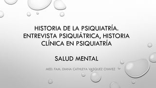 HISTORIA DE LA PSIQUIATRÍA.
ENTREVISTA PSIQUIÁTRICA, HISTORIA
CLÍNICA EN PSIQUIATRÍA
SALUD MENTAL
MED. FAM. DIANA CATHLEYA VASQUEZ CHAVEZ
 