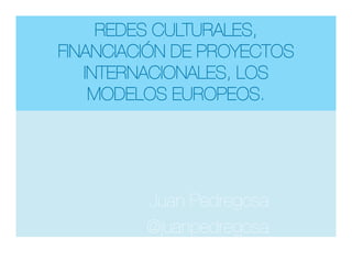 REDES CULTURALES,
FINANCIACIÓN DE PROYECTOS
INTERNACIONALES, LOS
MODELOS EUROPEOS.
Juan Pedregosa
@juanpedregosa


 