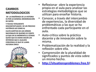 CAMBIOS METODOLOGICOSReflexionar  obre la experiencia propia en el aula para analizar las estrategias metodológicas que se utilizan para enseñar historia.Conocer, a través del intercambio de experiencias, la diversidad de problemáticas a las que se ha enfrentado cada participante en el aula.Auto-crítica sobre la práctica docente y de innovación sobre la misma.Problematización de la realidad y la reflexión sobre ella.Comprensión de la pluralidad de significados y puntos de vista sobre un mismo hecho. http://situationsproblemes.free.frl EN  LA ENSEÑANZA DE LA HISTORIA  ES POR LO GENERAL MEMORIZACIÓN DE DATOSY FECHAS TOTALMENTE  DESCONTEXTUADOS  DE UN PROCESO HISTÓRICO ASÍ COMO ALCULTO ACRÍTICO DE LOS HÉROES NACIONALES DE QUIENES SE CONTO LO QUE EN SU MOMENTO EL ESTADO QUISO QUE SE DIJERA SEGÚN LOS INTERESES QUE A ALGUIEN CONVENGA LO QUE SE LLAMA HISTORIA ÚNICA  