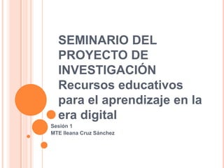 SEMINARIO DEL
  PROYECTO DE
  INVESTIGACIÓN
  Recursos educativos
  para el aprendizaje en la
  era digital
Sesión 1
MTE Ileana Cruz Sánchez
 