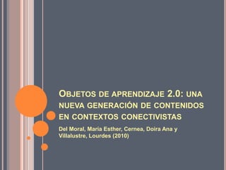 OBJETOS DE APRENDIZAJE 2.0: UNA
NUEVA GENERACIÓN DE CONTENIDOS
EN CONTEXTOS CONECTIVISTAS
Del Moral, María Esther, Cernea, Doira Ana y
Villalustre, Lourdes (2010)
 