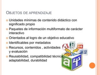 OBJETOS DE APRENDIZAJE
 Unidades mínimas de contenido didáctico con
  significado propio
 Paquetes de información multiformato de carácter
  interactivo
 Orientados al logro de un objetivo educativo

 Identificables por metadatos

 Recursos, contenidos , actividades
  y evaluación
 Reusabilidad, compatibilidad técnica,
  adaptabilidad, durabilidad
 
