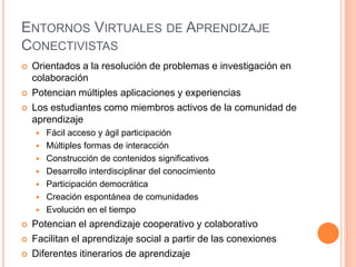 ENTORNOS VIRTUALES DE APRENDIZAJE
CONECTIVISTAS
   Orientados a la resolución de problemas e investigación en
    colaboración
   Potencian múltiples aplicaciones y experiencias
   Los estudiantes como miembros activos de la comunidad de
    aprendizaje
       Fácil acceso y ágil participación
       Múltiples formas de interacción
       Construcción de contenidos significativos
       Desarrollo interdisciplinar del conocimiento
       Participación democrática
       Creación espontánea de comunidades
       Evolución en el tiempo
   Potencian el aprendizaje cooperativo y colaborativo
   Facilitan el aprendizaje social a partir de las conexiones
   Diferentes itinerarios de aprendizaje
 