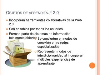 OBJETOS DE APRENDIZAJE 2.0
 Incorporan herramientas colaborativas de la Web
  2.0
 Son editables por todos los usuarios

 Forman parte de sistemas de información
  totalmente abiertos Se convierten en nodos de
                   
                      conexión entre redes
                      especializadas
                    Representan nodos de
                      interdiciplinaridad al incorporar
                      múltiples experiencias de
                      aprendizaje
 