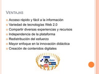 VENTAJAS
 Acceso rápido y fácil a la información
 Variedad de tecnologías Web 2.0

 Compartir diversas experiencias y recursos

 Independencia de la plataforma

 Redistribución del esfuerzo

 Mayor enfoque en la innovación didáctica

 Creación de contenidos digitales
 