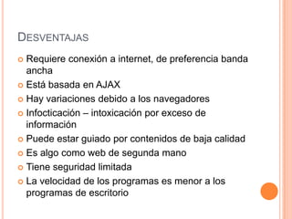 DESVENTAJAS
 Requiere conexión a internet, de preferencia banda
  ancha
 Está basada en AJAX

 Hay variaciones debido a los navegadores

 Infocticación – intoxicación por exceso de
  información
 Puede estar guiado por contenidos de baja calidad

 Es algo como web de segunda mano

 Tiene seguridad limitada

 La velocidad de los programas es menor a los
  programas de escritorio
 