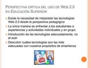 PERSPECTIVA CRÍTICA DEL USO DE WEB 2.0
EN EDUCACIÓN SUPERIOR

 Existe la necesidad de interpretar las tecnologías
  Web 2.0 desde la perspectiva pedagógica
 La única manera es enfrentar a los estudiantes a
  experiencias y actividades individuales y en grupo
 Introducción de las tecnologías adecuadamente, no
  al azar
 Descubrir cuáles tecnologías son las más
  adecuadas con nuestros propósitos de enseñanza
 