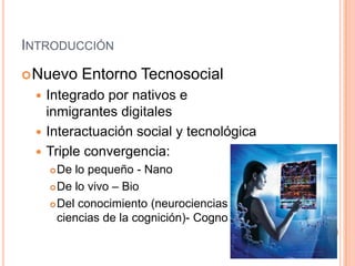 INTRODUCCIÓN
 Nuevo   Entorno Tecnosocial
  Integrado por nativos e
   inmigrantes digitales
  Interactuación social y tecnológica
  Triple convergencia:
      De lo pequeño - Nano
      De lo vivo – Bio

      Del conocimiento (neurociencias y

       ciencias de la cognición)- Cogno
 