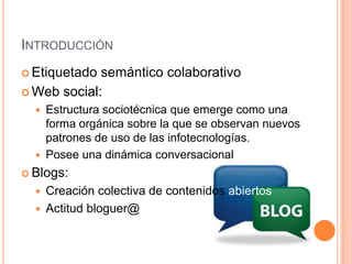 INTRODUCCIÓN
 Etiquetado semántico colaborativo
 Web social:
   Estructura sociotécnica que emerge como una
    forma orgánica sobre la que se observan nuevos
    patrones de uso de las infotecnologías.
   Posee una dinámica conversacional
 Blogs:
   Creación colectiva de contenidos abiertos
   Actitud bloguer@
 