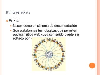EL CONTEXTO
 Wikis:
     Nacen como un sistema de documentación
     Son plataformas tecnológicas que permiten
      publicar sitios web cuyo contenido puede ser
      editado por los visitantes
 