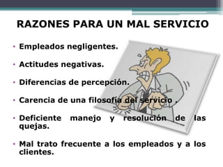 RAZONES PARA UN MAL SERVICIO

• Empleados negligentes.

• Actitudes negativas.

• Diferencias de percepción.

• Carencia de una filosofía del servicio .

• Deficiente   manejo    y   resolución   de   las
  quejas.

• Mal trato frecuente a los empleados y a los
  clientes.
 