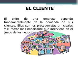 EL CLIENTE

El    éxito    de    una    empresa     depende
fundamentalmente de la demanda de sus
clientes. Ellos son los protagonistas principales
y el factor más importante que interviene en el
juego de los negocios.
 