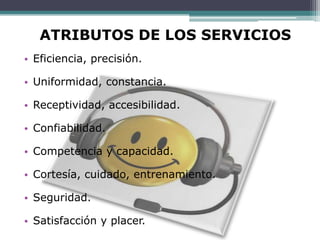 ATRIBUTOS DE LOS SERVICIOS
• Eficiencia, precisión.

• Uniformidad, constancia.

• Receptividad, accesibilidad.

• Confiabilidad.

• Competencia y capacidad.

• Cortesía, cuidado, entrenamiento.

• Seguridad.

• Satisfacción y placer.
 