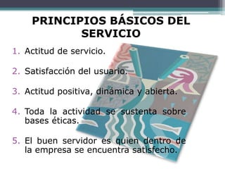PRINCIPIOS BÁSICOS DEL
           SERVICIO
1. Actitud de servicio.

2. Satisfacción del usuario.

3. Actitud positiva, dinámica y abierta.

4. Toda la actividad se sustenta sobre
   bases éticas.

5. El buen servidor es quien dentro de
   la empresa se encuentra satisfecho.
 