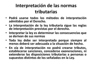 Interpretación de las normas
tributarias
• Podrá usarse todos los métodos de interpretación
admitidos por el Derecho.
• La interpretación de la ley tributaria sigue las reglas
de interpretación previstas por el derecho.
• Interpretar la ley es determinar las consecuencias que
se derivan de sus normas
• Toda ley debe ser interpretada porque siempre al
menos deberá ser adecuada a la situación de hecho.
• En vía de interpretación no podrá crearse tributos,
establecerse sanciones, concederse exoneraciones, ni
extenderse las disposiciones tributarias a personas o
supuestos distintos de los señalados en la Ley.
 