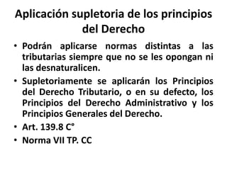 Aplicación supletoria de los principios
del Derecho
• Podrán aplicarse normas distintas a las
tributarias siempre que no se les opongan ni
las desnaturalicen.
• Supletoriamente se aplicarán los Principios
del Derecho Tributario, o en su defecto, los
Principios del Derecho Administrativo y los
Principios Generales del Derecho.
• Art. 139.8 C°
• Norma VII TP. CC
 