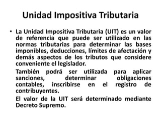 Unidad Impositiva Tributaria
• La Unidad Impositiva Tributaria (UIT) es un valor
de referencia que puede ser utilizado en las
normas tributarias para determinar las bases
imponibles, deducciones, límites de afectación y
demás aspectos de los tributos que considere
conveniente el legislador.
También podrá ser utilizada para aplicar
sanciones, determinar obligaciones
contables, inscribirse en el registro de
contribuyentes.
El valor de la UIT será determinado mediante
Decreto Supremo.
 