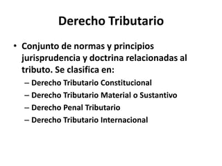 Derecho Tributario
• Conjunto de normas y principios
jurisprudencia y doctrina relacionadas al
tributo. Se clasifica en:
– Derecho Tributario Constitucional
– Derecho Tributario Material o Sustantivo
– Derecho Penal Tributario
– Derecho Tributario Internacional
 