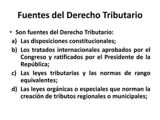Fuentes del Derecho Tributario
• Son fuentes del Derecho Tributario:
a) Las disposiciones constitucionales;
b) Los tratados internacionales aprobados por el
Congreso y ratificados por el Presidente de la
República;
c) Las leyes tributarias y las normas de rango
equivalentes;
d) Las leyes orgánicas o especiales que norman la
creación de tributos regionales o municipales;
 