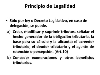 Principio de Legalidad
• Sólo por ley o Decreto Legislativo, en caso de
delegación, se puede.
a) Crear, modificar y suprimir tributos, señalar el
hecho generador de la obligación tributaria, la
base para su cálculo y la alícuota; el acreedor
tributario, el deudor tributario y el agente de
retención o percepción. (Art.10)
b) Conceder exoneraciones y otros beneficios
tributarios.
 