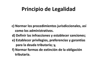 Principio de Legalidad
c) Normar los procedimientos jurisdiccionales, así
como los administrativos.
d) Definir las infracciones y establecer sanciones;
e) Establecer privilegios, preferencias y garantías
para la deuda tributaria; y,
f) Normar formas de extinción de la obligación
tributaria.
 
