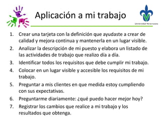 Aplicación a mi trabajo
1. Crear una tarjeta con la definición que ayudaste a crear de
   calidad y mejora continua y mantenerla en un lugar visible.
2. Analizar la descripción de mi puesto y elabora un listado de
   las actividades de trabajo que realizo día a día.
3. Identificar todos los requisitos que debe cumplir mi trabajo.
4. Colocar en un lugar visible y accesible los requisitos de mi
   trabajo.
5. Preguntar a mis clientes en que medida estoy cumpliendo
   con sus expectativas.
6. Preguntarme diariamente: ¿qué puedo hacer mejor hoy?
7. Registrar los cambios que realice a mi trabajo y los
   resultados que obtenga.
 