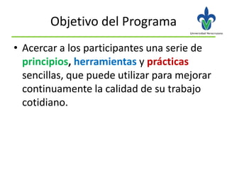 Objetivo del Programa
• Acercar a los participantes una serie de
  principios, herramientas y prácticas
  sencillas, que puede utilizar para mejorar
  continuamente la calidad de su trabajo
  cotidiano.
 
