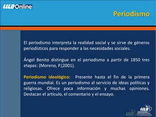 El periodismo interpreta la realidad social y se sirve de géneros
periodísticos para responder a las necesidades sociales.
Ángel Benito distingue en el periodismo a partir de 1850 tres
etapas: (Moreno, P.(2001).
Periodismo ideológico: Presente hasta el fin de la primera
guerra mundial. Es un periodismo al servicio de ideas políticas y
religiosas. Ofrece poca información y muchas opiniones.
Destacan el artículo, el comentario y el ensayo.
Periodismo
 