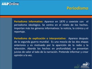 Periodismo informativo: Aparece en 1870 y coexiste con el
periodismo ideológico. Se centra en el relato de los hechos.
Importan más los géneros informativos: la noticia, la crónica y el
reportaje.
Periodismo de explicación o interpretativo: Aparece después
de la segunda guerra mundial. Es una mezcla de las dos etapas
anteriores y es motivado por la aparición de la radio y la
televisión. Aborda los hechos en profundidad, se presentan
juicios de valor al lado de la narración. Pretende informar y crear
opinión a la vez.
Periodismo
 
