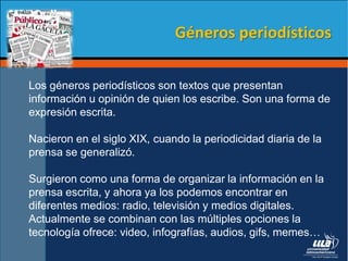 Los géneros periodísticos son textos que presentan
información u opinión de quien los escribe. Son una forma de
expresión escrita.
Nacieron en el siglo XIX, cuando la periodicidad diaria de la
prensa se generalizó.
Surgieron como una forma de organizar la información en la
prensa escrita, y ahora ya los podemos encontrar en
diferentes medios: radio, televisión y medios digitales.
Actualmente se combinan con las múltiples opciones la
tecnología ofrece: video, infografías, audios, gifs, memes…
Géneros periodísticos
 