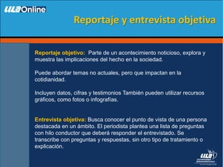 Reportaje objetivo: Parte de un acontecimiento noticioso, explora y
muestra las implicaciones del hecho en la sociedad.
Puede abordar temas no actuales, pero que impactan en la
cotidianidad.
Incluyen datos, cifras y testimonios También pueden utilizar recursos
gráficos, como fotos o infografías.
Entrevista objetiva: Busca conocer el punto de vista de una persona
destacada en un ámbito. El periodista plantea una lista de preguntas
con hilo conductor que deberá responder el entrevistado. Se
transcribe con preguntas y respuestas, sin otro tipo de tratamiento o
explicación.
Reportaje y entrevista objetiva
 
