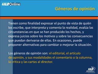 Tienen como finalidad expresar el punto de vista de quién
los escribe, que interpreta y comenta la realidad, evalúa las
circunstancias en que se han producido los hechos, y
expresa juicios sobre los motivos y sobre las consecuencias
que puedan derivarse de ellas. En ocasiones, puede
proponer alternativas para cambiar o mejorar la situación.
Los géneros de opinión son: el editorial, el artículo
de opinión, y sus modalidades el comentario o la columna,
la crítica y las cartas al director.
Géneros de opinión
 