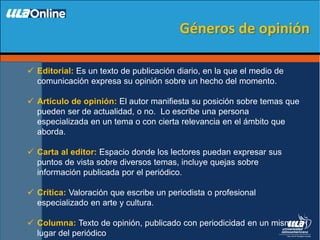  Editorial: Es un texto de publicación diario, en la que el medio de
comunicación expresa su opinión sobre un hecho del momento.
 Artículo de opinión: El autor manifiesta su posición sobre temas que
pueden ser de actualidad, o no. Lo escribe una persona
especializada en un tema o con cierta relevancia en el ámbito que
aborda.
 Carta al editor: Espacio donde los lectores puedan expresar sus
puntos de vista sobre diversos temas, incluye quejas sobre
información publicada por el periódico.
 Crítica: Valoración que escribe un periodista o profesional
especializado en arte y cultura.
 Columna: Texto de opinión, publicado con periodicidad en un mismo
lugar del periódico
Géneros de opinión
 