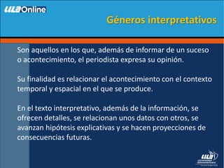 Son aquellos en los que, además de informar de un suceso
o acontecimiento, el periodista expresa su opinión.
Su finalidad es relacionar el acontecimiento con el contexto
temporal y espacial en el que se produce.
En el texto interpretativo, además de la información, se
ofrecen detalles, se relacionan unos datos con otros, se
avanzan hipótesis explicativas y se hacen proyecciones de
consecuencias futuras.
Géneros interpretativos
 