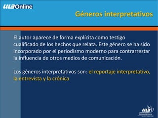 El autor aparece de forma explícita como testigo
cualificado de los hechos que relata. Este género se ha sido
incorporado por el periodismo moderno para contrarrestar
la influencia de otros medios de comunicación.
Los géneros interpretativos son: el reportaje interpretativo,
la entrevista y la crónica
Géneros interpretativos
 