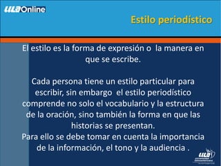 El estilo es la forma de expresión o la manera en
que se escribe.
Cada persona tiene un estilo particular para
escribir, sin embargo el estilo periodístico
comprende no solo el vocabulario y la estructura
de la oración, sino también la forma en que las
historias se presentan.
Para ello se debe tomar en cuenta la importancia
de la información, el tono y la audiencia .
Estilo periodístico
 