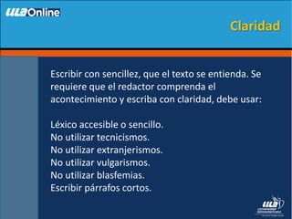 Escribir con sencillez, que el texto se entienda. Se
requiere que el redactor comprenda el
acontecimiento y escriba con claridad, debe usar:
Léxico accesible o sencillo.
No utilizar tecnicismos.
No utilizar extranjerismos.
No utilizar vulgarismos.
No utilizar blasfemias.
Escribir párrafos cortos.
Claridad
 