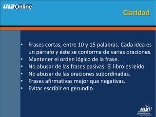 • Frases cortas, entre 10 y 15 palabras. Cada idea es
un párrafo y éste se conforma de varias oraciones.
• Mantener el orden lógico de la frase.
• No abusar de las frases pasivas: El libro es leído
• No abusar de las oraciones subordinadas.
• Frases afirmativas mejor que negativas.
• Evitar escribir en gerundio
Claridad
 