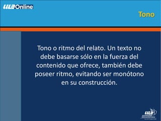 Tono o ritmo del relato. Un texto no
debe basarse sólo en la fuerza del
contenido que ofrece, también debe
poseer ritmo, evitando ser monótono
en su construcción.
Tono
 