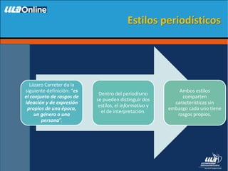 Lázaro Carreter da la
siguiente definición: “es
el conjunto de rasgos de
ideación y de expresión
propios de una época,
un género o una
persona”.
Dentro del periodismo
se pueden distinguir dos
estilos, el informativo y
el de interpretación.
Ambos estilos
comparten
características sin
embargo cada uno tiene
rasgos propios.
Estilos periodísticos
 