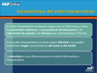 Características del estilo interpretativo
El estilo interpretativo comparte rasgos con el informativo, como
los elementos noticiosos, la presencia de declaraciones y las
referencias de espacio y de tiempo que contextualizan el hecho.
En el estilo interpretativo se tiene mayor libertad y se pueden
manifestar rasgos característicos del autor o del medio.
La densidad es una diferencia entre el estilo informativo e
interpretativo.
 