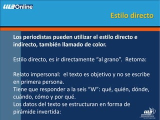 Los periodistas pueden utilizar el estilo directo e
indirecto, también llamado de color.
Estilo directo, es ir directamente “al grano”. Retoma:
Relato impersonal: el texto es objetivo y no se escribe
en primera persona.
Tiene que responder a la seis “W”: qué, quién, dónde,
cuándo, cómo y por qué.
Los datos del texto se estructuran en forma de
pirámide invertida:
Estilo directo
 