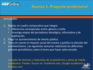 Actividades:
1. Realiza un cuadro comparativo que integre:
• Diferencias conceptuales entre: género y estilo
• Investiga etapas del periodismo ideológico, informativo y de
explicación.
2. Elegir un acontecimiento de interés público.
3. Toma en cuenta el impacto social del evento y justifica la elección del
acontecimiento. Las siguientes semanas redactarás los diferentes
géneros periodísticos sobre el tema que hayas seleccionado.
Apóyate de lecturas y materiales de la plataforma u otros de índole
académico. Puedes buscar en: Academia.edu, Google académico o
Redalyc.com
Avance 1. Proyecto profesional
 
