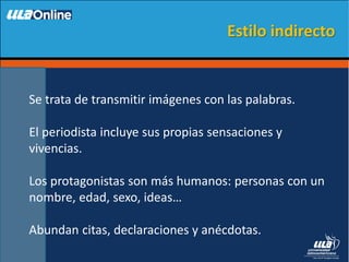 Se trata de transmitir imágenes con las palabras.
El periodista incluye sus propias sensaciones y
vivencias.
Los protagonistas son más humanos: personas con un
nombre, edad, sexo, ideas…
Abundan citas, declaraciones y anécdotas.
Estilo indirecto
 