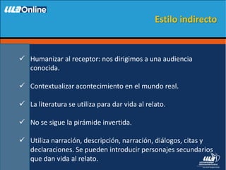  Humanizar al receptor: nos dirigimos a una audiencia
conocida.
 Contextualizar acontecimiento en el mundo real.
 La literatura se utiliza para dar vida al relato.
 No se sigue la pirámide invertida.
 Utiliza narración, descripción, narración, diálogos, citas y
declaraciones. Se pueden introducir personajes secundarios
que dan vida al relato.
Estilo indirecto
 